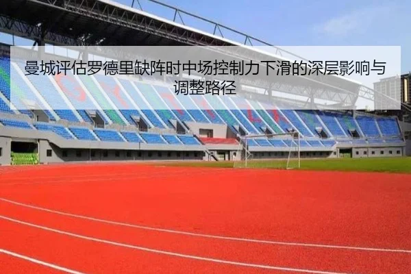 曼城评估罗德里缺阵时中场控制力下滑的深层影响与调整路径
