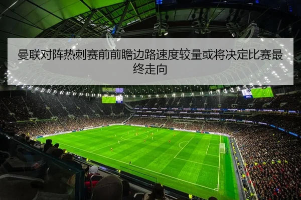 曼联对阵热刺赛前前瞻边路速度较量或将决定比赛最终走向